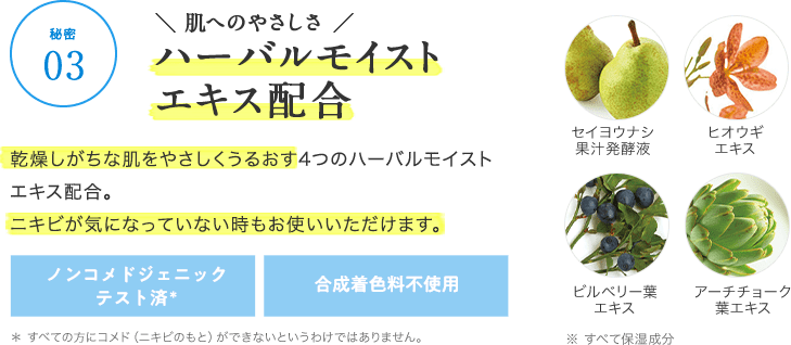 【秘密03】\ 肌へのやさしさ /ハーバルモイストエキス配合 乾燥しがちな肌をやさしくうるおす4つのハーバルモイストエキス配合。ニキビが気になっていない時もお使いいただけます。 ノンコメドジェニックテスト済* 合成着色料不使用 * すべての方にコメド(ニキビのもと)ができないというわけではありません。