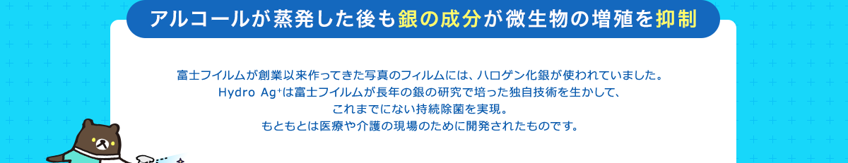 アルコールが蒸発した後も銀の成分が微生物の増殖を抑制 富士フイルムが創業以来作ってきた写真のフィルムには、ハロゲン化銀が使われていました。Hydro Ag+は富士フイルムが長年の銀の研究で培った独自技術を生かして、これまでにない持続除菌を実現。もともとは医療や介護の現場のために開発されたものです。
