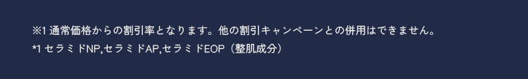 ※1通常価格からの割引率となります。他の割引キャンペーンとの併用はできません。 *1 セラミドNP,セラミドAP,セラミドEOP(整肌成分)