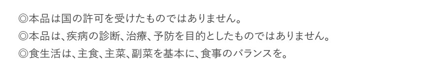 ◎本品は国の許可を受けたものではありません。◎本品は、疾病の診断、治療、予防を目的としたものではありません。◎食生活は、主食、主菜、副菜を基本に、食事のバランスを。