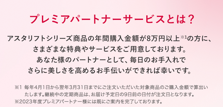 プレミアパートナーサービスとは？ アスタリフトシリーズ商品を年間購入金額8万円以上※1の方にステキな特典をお届けする、とってもプレミアムなサービスです。　※1 毎年4月1日から翌年3月31日までのご購入金額で算出します。