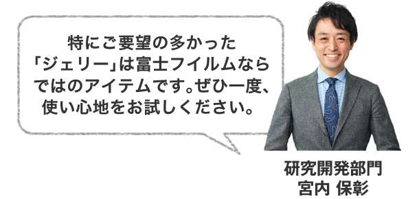 特にご要望の多かった｢ジェリー｣は富士フイルムならではのアイテムです｡ぜひ一度､使い心地をお試しください。