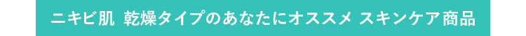 ニキビ肌 乾燥タイプのあなたにオススメ　スキンケア商品