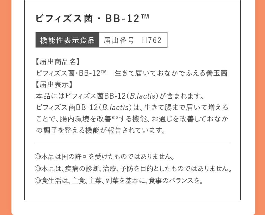 ビフィズス菌・BB-12&trade;｜機能性表示食品 届出番号 H762｜【届出商品名】ビフィズス菌・BB-12&trade;　生きて届いておなかでふえる善玉菌【届出表示】本品にはビフィズス菌BB-12（B.lactis）が含まれます。ビフィズス菌BB-12（B.lactis）は、生きて腸まで届いて増えることで、腸内環境を改善※3する機能、お通じを改善しておなかの調子を整える機能が報告されています。｜◎本品は国の許可を受けたものではありません。◎本品は、疾病の診断、治療、予防を目的としたものではありません。◎食生活は、主食、主菜、副菜を基本に、食事のバランスを。