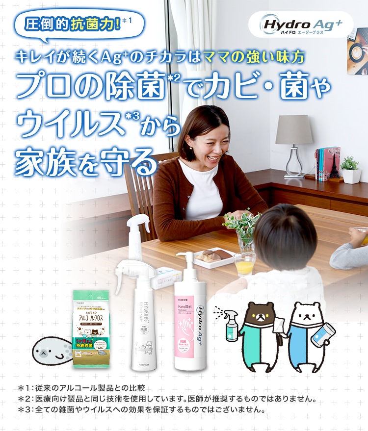 圧倒的抗菌力！＊1 キレイが続くAg+のチカラはママの強い味方 プロの除菌＊2でカビ・菌やウイルス＊3から家族を守る デザインが新しくなりました！ Hydro Ag+ ハイドロ エージープラス ＊1：従来のアルコール製品との比較　＊2：医療向け製品と同じ技術を使用しています。医師が推奨するものではありません。 ＊3：全ての雑菌やウイルスへの効果を保証するものではございません。