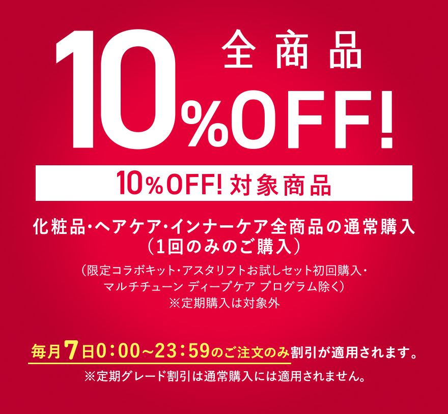 全商品10%OFF！〈10%OFF!対象商品〉化粧品・ヘアケア・インナーケア全商品の通常購入（1回のみのご購入）（限定コラボキット・アスタリフトお試しセット初回購入・マルチチューン ディープケア プログラム除く）※定期購入は対象外 毎月7日 0:00~23:59のご注文のみ割引が適用されます。