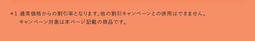 ＊1 通常価格からの割引率となります。他の割引キャンペーンとの併用はできません。キャンペーン対象は本ページ記載の商品です。