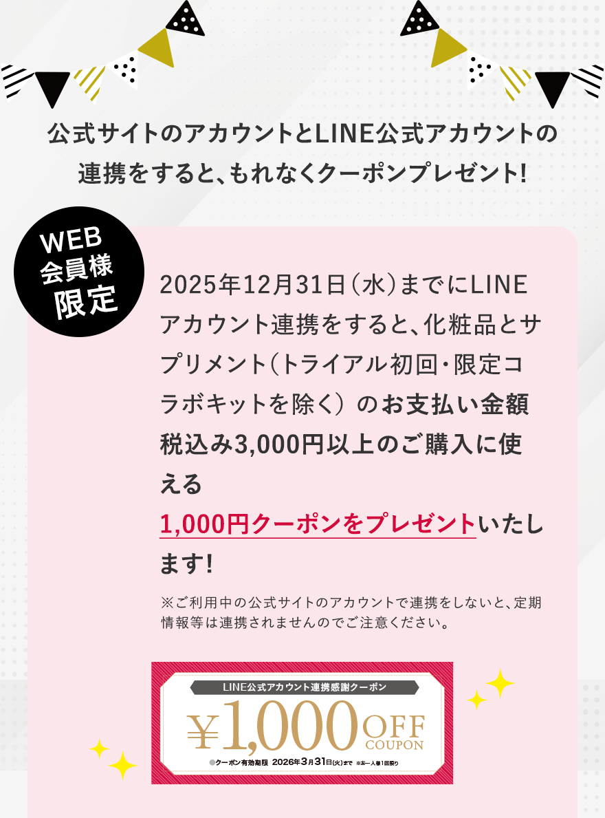 公式サイトのアカウントとLINE公式アカウントの連携をすると、もれなくクーポンプレゼント! WEB会員様限定 2025年12月31日（水）までにLINEアカウント連携をすると、化粧品とサプリメント（トライアル初回・限定コラボキットを除く）のお支払い金額税込み3,000円以上のご購入に使える1,000円クーポンをプレゼントいたします! ※ご利用中の公式サイトのアカウントで連携をしないと、定期情報等は連携されませんのでご注意ください。
