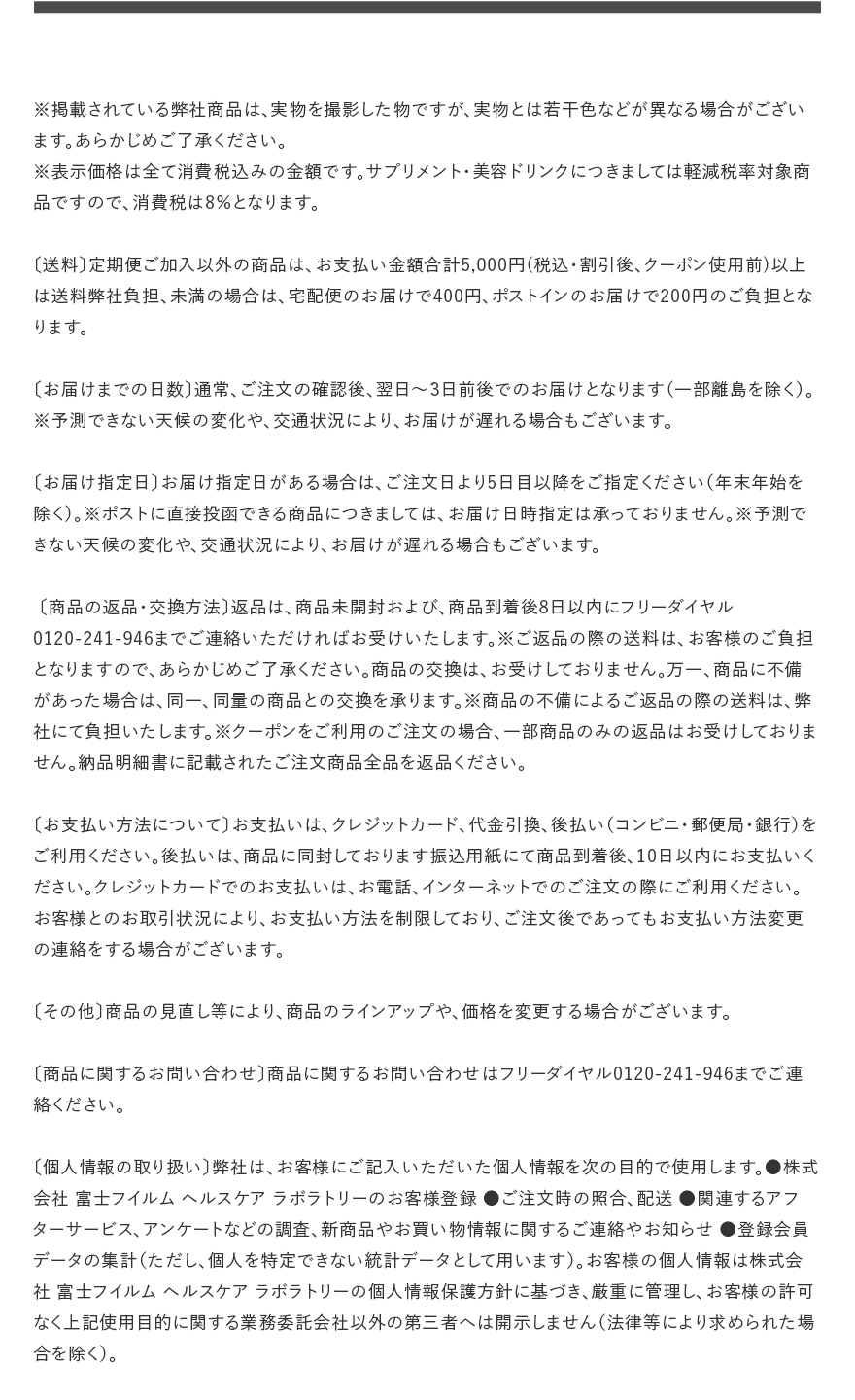 ※掲載されている弊社商品は、実物を撮影した物ですが、実物とは若干色などが異なる場合がございます。あらかじめご了承ください。※表示価格は全て消費税込みの金額です。サプリメント・美容ドリンクにつきましては軽減税率対象商品ですので、消費税は8％となります。〔送料〕定期便ご加入以外の商品は、お支払い金額合計5,000円(税込・割引後、クーポン使用前)以上は送料弊社負担、未満の場合は、宅配便のお届けで400円、ポストインのお届けで200円のご負担となります。〔お届けまでの日数〕通常、ご注文の確認後、翌日～3日前後でのお届けとなります（一部離島を除く）。※予測できない天候の変化や、交通状況により、お届けが遅れる場合もございます。〔お届け指定日〕お届け指定日がある場合は、ご注文日より5日目以降をご指定ください（年末年始を除く）。※ポストに直接投函できる商品につきましては、お届け日時指定は承っておりません。※予測できない天候の変化や、交通状況により、お届けが遅れる場合もございます。〔商品の返品・交換方法〕返品は、商品未開封および、商品到着後8日以内にフリーダイヤル0120-241-946までご連絡いただければお受けいたします。※ご返品の際の送料は、お客様のご負担となりますので、あらかじめご了承ください。商品の交換は、お受けしておりません。万一、商品に不備があった場合は、同一、同量の商品との交換を承ります。※商品の不備によるご返品の際の送料は、弊社にて負担いたします。※クーポンをご利用のご注文の場合、一部商品のみの返品はお受けしておりません。納品明細書に記載されたご注文商品全品を返品ください。〔お支払い方法について〕お支払いは、クレジットカード、代金引換、後払い（コンビニ・郵便局・銀行）をご利用ください。後払いは、商品に同封しております振込用紙にて商品到着後、10日以内にお支払いください。クレジットカードでのお支払いは、お電話、インターネットでのご注文の際にご利用ください。お客様とのお取引状況により、お支払い方法を制限しており、ご注文後であってもお支払い方法変更の連絡をする場合がございます。〔その他〕商品の見直し等により、商品のラインアップや、価格を変更する場合がございます。〔商品に関するお問い合わせ〕商品に関するお問い合わせはフリーダイヤル0120-241-946までご連絡ください。〔個人情報の取り扱い〕弊社は、お客様にご記入いただいた個人情報を次の目的で使用します。●株式会社 富士フイルム ヘルスケア ラボラトリーのお客様登録 ●ご注文時の照合、配送 ●関連するアフターサービス、アンケートなどの調査、新商品やお買い物情報に関するご連絡やお知らせ ●登録会員データの集計（ただし、個人を特定できない統計データとして用います）。お客様の個人情報は株式会社 富士フイルム ヘルスケア ラボラトリーの個人情報保護方針に基づき、厳重に管理し、お客様の許可なく上記使用目的に関する業務委託会社以外の第三者へは開示しません（法律等により求められた場合を除く）。