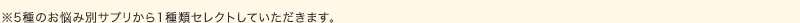 ※5種のお悩み別サプリから1種類セレクトしていただきます。