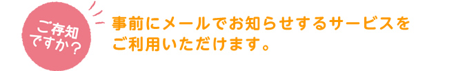 ご存知ですか？「事前にメールでお知らせするサービスをご利用いただけます。