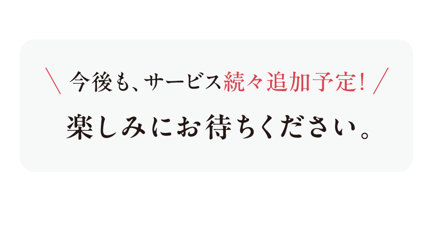 
							今後も、サービス続々追加予定！
							楽しみにお待ちください。
							