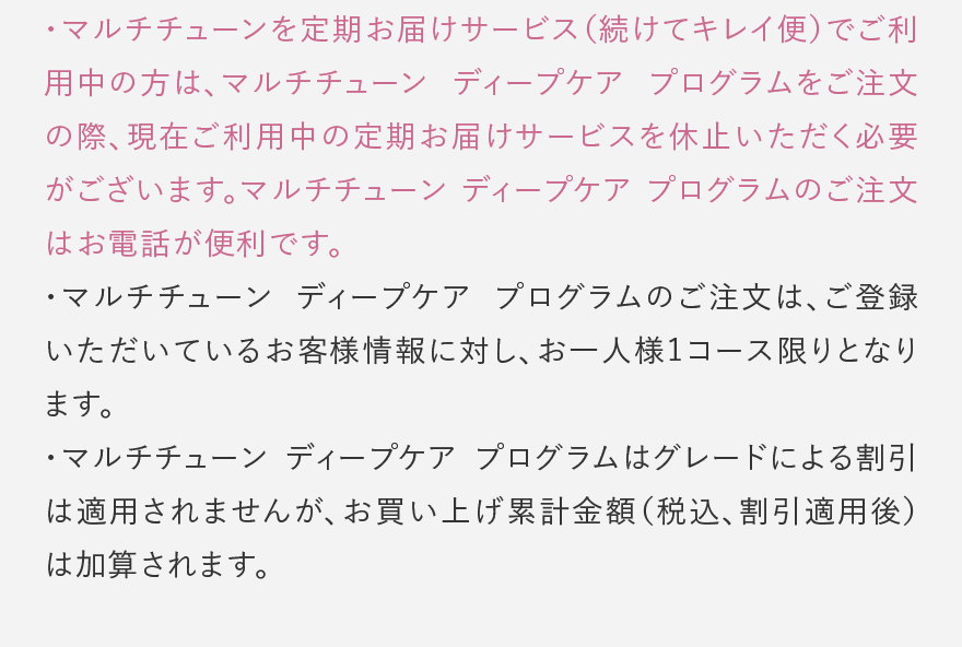 マルチチューンを定期お届けサービス(続けてキレイ便)でご利用中の方は、マルチチューン ディープケア プログラムをご注文の際、現在ご利用中の定期お届けサービスを休止いただく必要がございます。マルチチューン ディープケア プログラムのご注文はお電話が便利です。 マルチチューン ディープケア プログラムのご注文は、ご登録いただいているお客様情報に対し、お一人様1コース限りとなります。 マルチチューン ディープケア プログラムはグレードによる割引は適用されませんが、お買い上げ累計金額(税込、割引適用後)は加算されます。