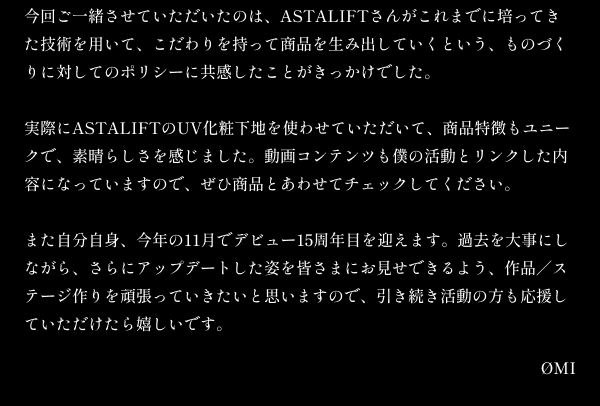 今回ご一緒させていただいたのは、ASTALIFTさんがこれまでに培ってきた技術を用いて、こだわりを持って商品を生み出していくという、ものづくりに対してのポリシーに共感したことがきっかけでした。