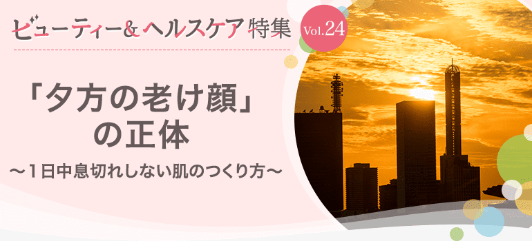 ビューティー&ヘルスケア特集Vol.24 「夕方の老け顔」の正体～１日中息切れしない肌のつくり方～