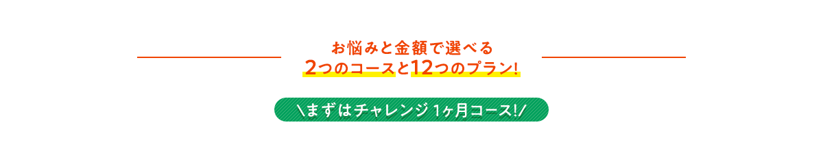 お悩みと金額で選べる2つのコースと12つのプラン！ ＼まずはチャレンジ 1ヶ月コース！/