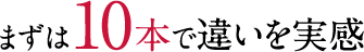 まずは10本で違いを実感