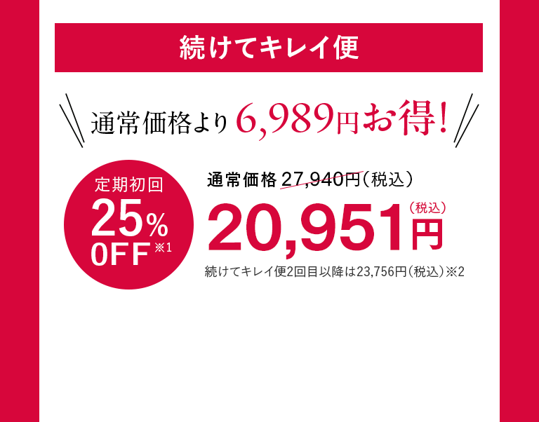 続けてキレイ便 通常価格より6,989円お得！ 定期初回25%0FF※1 20,951円（税込）
