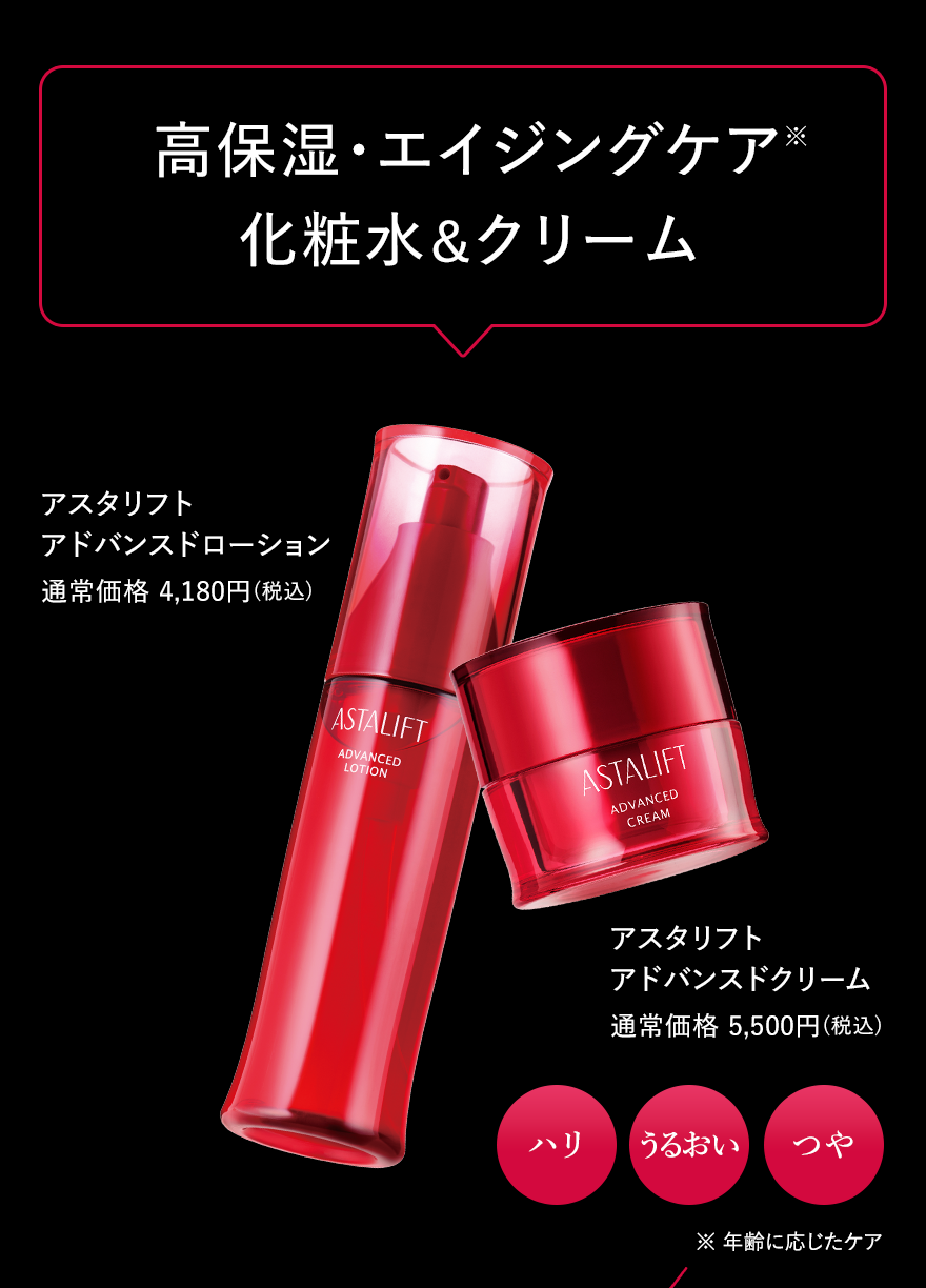高保湿・エイジングケア 化粧水＆クリーム アスタリフト アドバンスドローション 通常価格 4,180円(税込) アスタリフト アドバンスドクリーム 通常価格 5,500円(税込) ハリ うるおい つや ※年齢に応じたケア