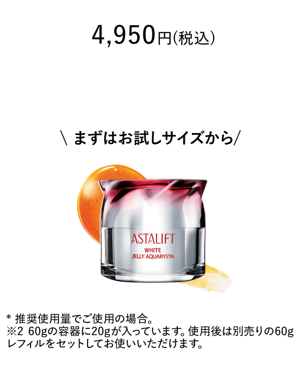 4,950円(税込) まずはお試しサイズから * 推奨使用量でご使用の場合。※2 60gの容器に20gが入っています。使用後は別売りの60gレフィルをセットしてお使いいただけます。