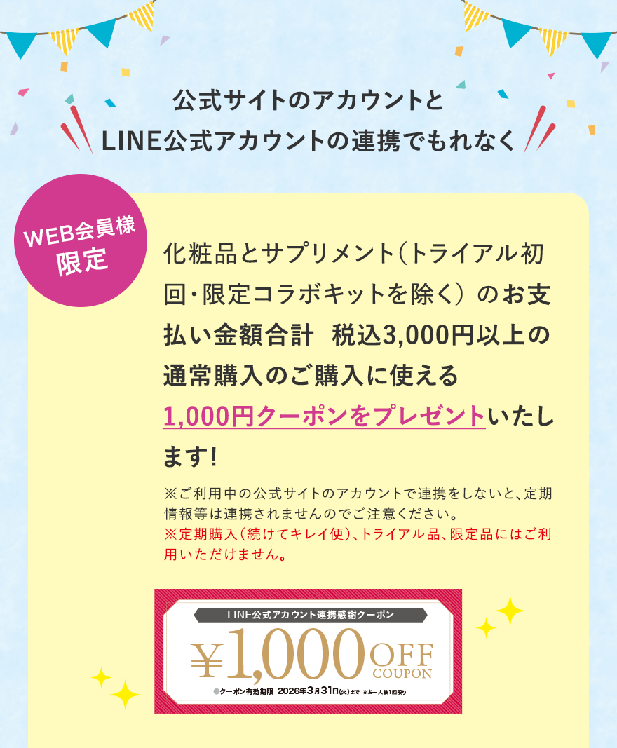 
							公式サイトのアカウントとLINE公式アカウントの連携をすると、もれなく
							WEB会員様限定
							化粧品とサプリメント（トライアル初回・限定コラボキットを除く） のお支払い金額合計  税込3,000円以上の通常購入のご購入に使える1,000円クーポンをプレゼントいたします!
							※ご利用中の公式サイトのアカウントで連携をしないと、定期情報等は連携されませんのでご注意ください。※定期購入（続けてキレイ便）、トライアル品、限定品にはご利用いただけません。
							LINE公式アカウント連携感謝クーポン
							¥1,000 OFF COUPON
							●クーポン有効期限2026年3月31日（火）まで※お一人様1回限り
							