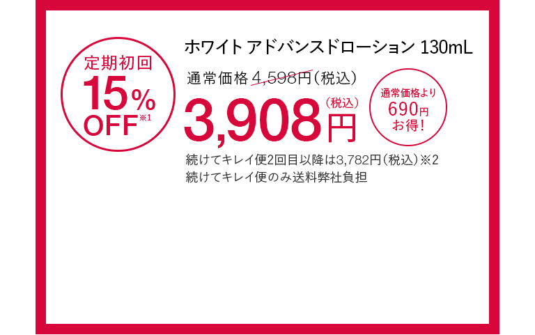ホワイト アドバンスドローション130mL 定期初回15%OFF※1 通常価格4,598円（税込）が3,908円（税込） 通常価格より690円お得！ 続けてキレイ便2回目以降は3,782円（税込）※2 続けてキレイ便のみ送料弊社負担