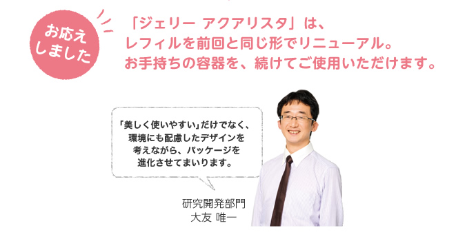 お応えしました。「ジェリー アクアリスタ」は、レフィルを前回と同じ形でリニューアル。お手持ちの容器を、続けてご使用いただけます。