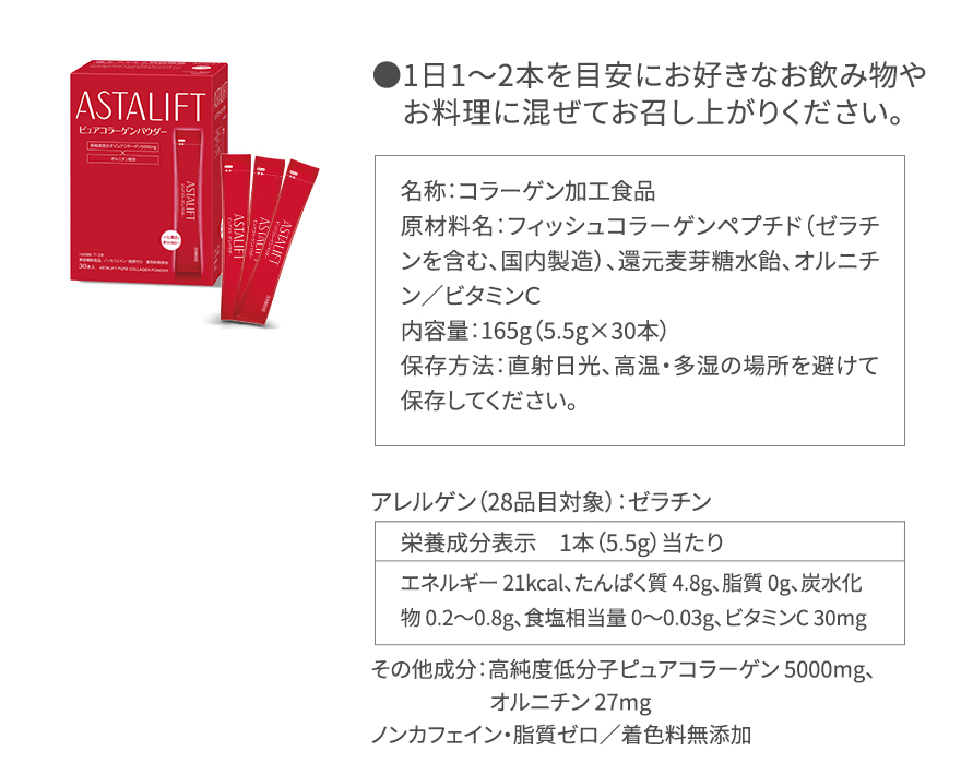 ●1日1~2本を目安にお好きなお飲み物やお料理に混ぜてお召し上がりください。|名称:コラーゲン加工食品 原材料名:フィッシュコラーゲンペプチド(ゼラチンを含む、国内製造)、還元麦芽糖水飴、オルニチン/ビタミンC 内容量:165g(5.5g×30本)保存方法:直射日光、高温・多湿の場所を避けて保存してください。|アレルゲン(28品目対象):ゼラチン|栄養成分表示 1本(5.5g)当たり エネルギー 21kcal、たんぱく質 4.8g、脂質 0g、炭水化物 0.2~0.8g、食塩相当量 0~0.03g、ビタミンC 30mg|その他成分:高純度低分子ピュアコラーゲン 5000mg、オルニチン 27mg ノンカフェイン・脂質ゼロ/着色料無添加