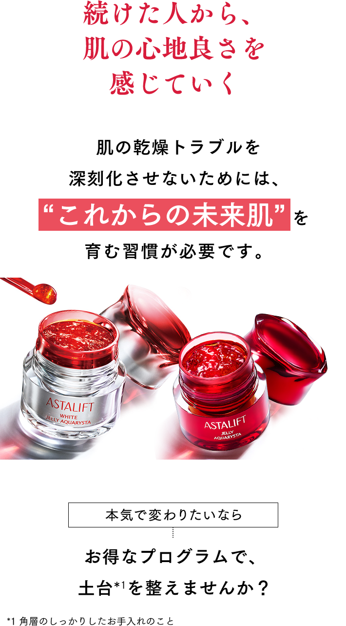 続けた人から、肌の心地良さを感じていく 肌の乾燥トラブルを深刻化させないためには、“これからの未来肌”を育む習慣が必要です。 本気で変わりたいなら まずはお得なプログラムで、土台*1を整えませんか？ *1 角層のしっかりしたお手入れのこと
