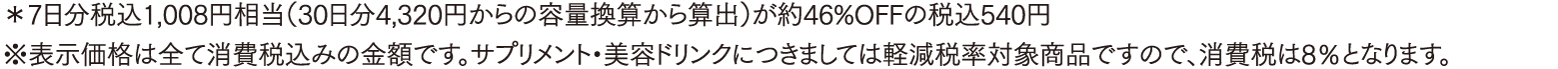 *7日分税込1,008円相当（30日分4,320円からの容量換算から算出）が約46%OFFの税込540円 ※表示価格は全て消費税込みの金額です。サプリメント・美容ドリンクにつきましては軽減税率対象商品ですので、消費税は8％となります。
