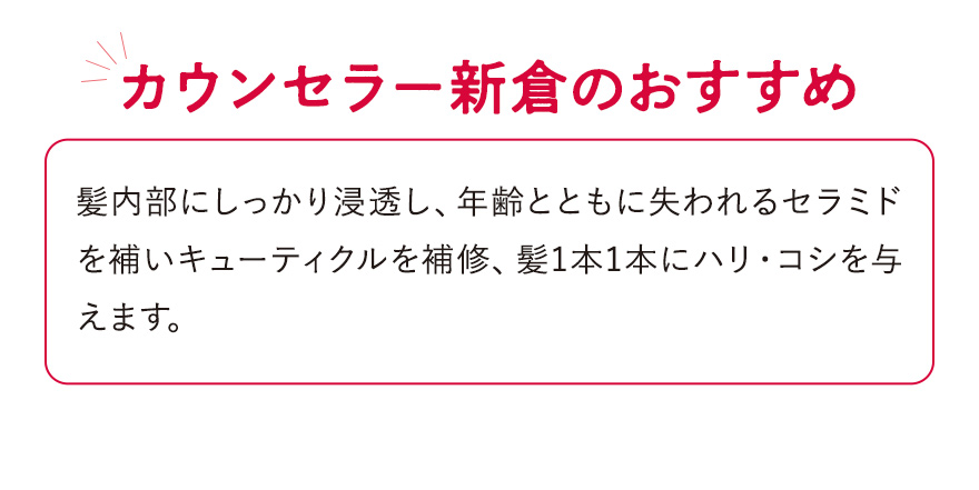 【カウンセラー新倉のおすすめ】髪内部にしっかり浸透し、年齢とともに失われるセラミドを補いキューティクルを補修、髪1本1本にハリ・コシを与えます。