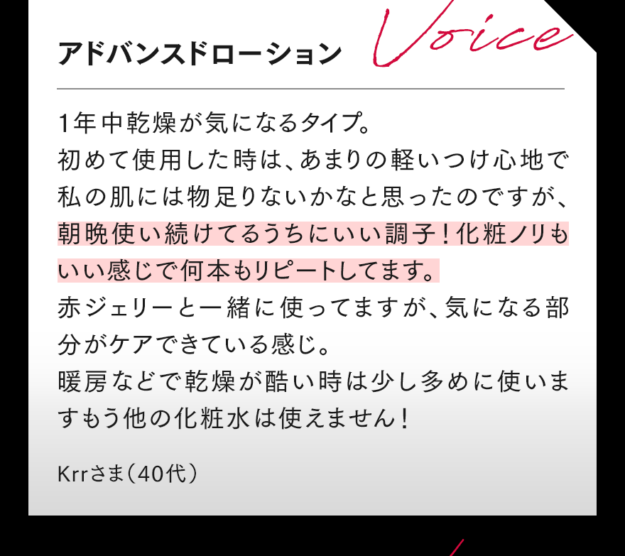アドバンスドローション 1年中乾燥が気になるタイプ。 初めて使用した時は、あまりの軽いつけ心地で私の肌には物足りないかなと思ったのですが、朝晩使い続けてるうちにいい調子!化粧ノリもいい感じで何本もリピートしてます。赤ジェリーと一緒に使ってますが、気になる部分がケアできている感じ。暖房などで乾燥が酷い時は少し多めに使います。もう他の化粧水は使えません! Krrさま(40代)