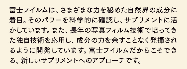 富士フイルムは、さまざまな力を秘めた自然界の成分に着目。そのパワーを科学的に確認し、サプリメントに活かしています。また、長年の写真フィルム技術で培ってきた独自技術を応用し、成分の力を余すことなく発揮されるように開発しています。富士フイルムだからこそできる、新しいサプリメントへのアプローチです。