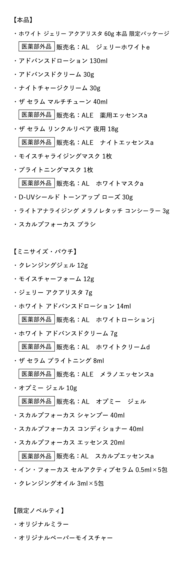 【本品】・ホワイト ジェリー アクアリスタ 60g 本品 限定パッケージ・アドバンスドローション 130ml・アドバンスドクリーム 30g・ナイトチャージクリーム 30g・ザ セラム マルチチューン 40ml・ザ セラム リンクルリペア 夜用 18g・モイスチャライジングマスク 1枚・ブライトニングマスク 1枚・D-UVシールド トーンアップ ローズ 30g・ライトアナライジング メラノレタッチ コンシーラー 3g・スカルプフォーカス ブラシ【ミニサイズ・パウチ】・クレンジングジェル 12g・モイスチャーフォーム 12g・ジェリー アクアリスタ 7g・ホワイト アドバンスドローション 14ml・ホワイト アドバンスドクリーム 7g・ザ セラム ブライトニング 8ml・オプミー ジェル 10g・スカルプフォーカス シャンプー 40ml・スカルプフォーカス コンディショナー 40ml・スカルプフォーカス エッセンス 20ml・イン・フォーカス セルアクティブセラム 0.5ml×5包・クレンジングオイル 3ml×5包【限定ノベルティ】・オリジナルミラー・オリジナルペーパーモイスチャー