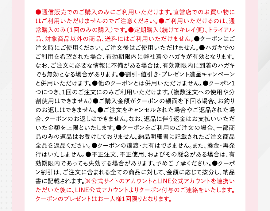 ●通信販売でのご購入のみにご利用いただけます。直営店でのお買い物にはご利用いただけませんのでご注意ください。●ご利用いただけるのは、通常購入のみ（１回のみの購入）です。●定期購入（続けてキレイ便）、トライアル品、対象商品以外の商品、送料にはご利用いただけません。●クーポンはご注文時にご使用ください。ご注文後はご使用いただけません。●ハガキでのご利用を希望された場合、有効期限内に弊社着のハガキが有効となります。なお、ご注文に必要な情報に不備がある場合は、有効期限内に到着のハガキでも無効となる場合があります。●割引・値引き・プレゼント進呈キャンペーンと併用いただけます。●他のクーポンとは併用いただけません。●クーポン1つにつき、１回のご注文にのみご利用いただけます。（複数注文への使用や分割使用はできません）●ご購入金額がクーポンの額面を下回る場合、お釣りのお返しはできません。●ご注文をキャンセルされた場合やご返品された場合、クーポンのお返しはできません。なお、返品に伴う返金はお支払いいただいた金額を上限といたします。●クーポンをご利用のご注文の場合、一部商品のみの返品はお受けしておりません。納品明細書に記載されたご注文商品全品を返品ください。●クーポンの譲渡・共有はできません。また、換金・再発行はいたしません。●不正注文、不正使用、およびその懸念がある場合は、有効期限内であっても失効する場合があります。予めご了承ください。●クーポン割引は、ご注文に含まれる全ての商品に対して、金額に応じて按分し、納品書に記載されます。※公式サイトのアカウントとLINE公式アカウントを連携いただいた後に、LINE公式アカウントよりクーポン付与のご連絡をいたします。クーポンのプレゼントはお一人様1回限りとなります。