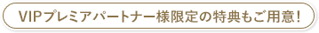 VIPプレミアパートナー様限定の特典もご用意！