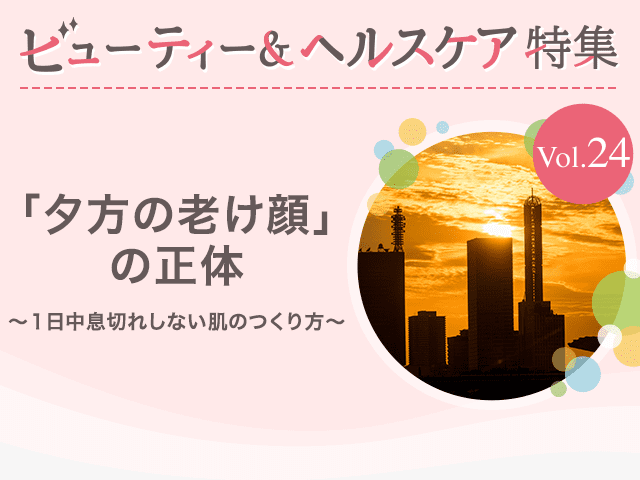 ビューティー&ヘルスケア特集Vol.24 「夕方の老け顔」の正体～１日中息切れしない肌のつくり方～