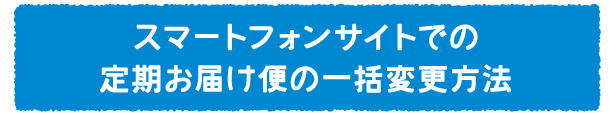 スマートフォンサイトでの定期お届け便の一括変更方法