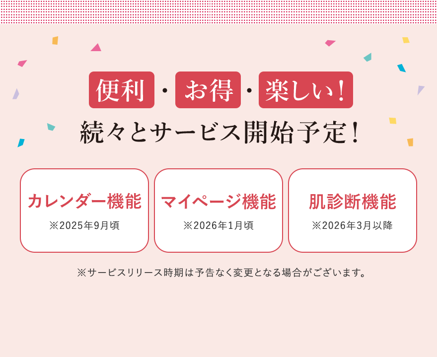 
								便利  ・  お得 ・ 楽しい！
								続々とサービス開始予定！
								カレンダー機能※2025年9月頃
								マイページ機能※2026年1月頃
								肌診断機能※2026年3月以降
								※サービスリリース時期は予告なく変更となる場合がございます。
								