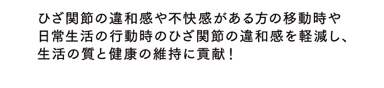 ひざ関節の違和感や不快感がある方の移動時や日常生活の行動時のひざ関節の違和感を軽減し、生活の質と健康の維持に貢献！