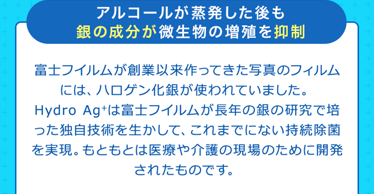 アルコールが蒸発した後も銀の成分が微生物の増殖を抑制 富士フイルムが創業以来作ってきた写真のフィルムには、ハロゲン化銀が使われていました。Hydro Ag+は富士フイルムが長年の銀の研究で培った独自技術を生かして、これまでにない持続除菌を実現。もともとは医療や介護の現場のために開発されたものです。