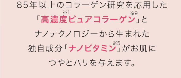 85年以上のコラーゲン研究を応用した「高濃度ピュアコラーゲン」とナノテクノロジーから生まれた独自成分「ナノビタミン」がお肌につやとハリを与えます。