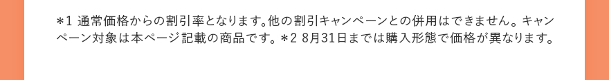 ＊1 通常価格からの割引率となります。他の割引キャンペーンとの併用はできません。 キャンペーン対象は本ページ記載の商品です。 ＊2 8月31日までは購入形態で価格が異なります。