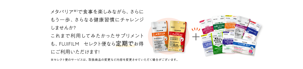 メタバリアで食事を楽しみながら、さらにもう一歩、さらなる健康習慣にチャレンジしませんか?これまで利用してみたかったサプリメントも、FUJIFILM セレクト便なら定期でお得にご利用いただけます!