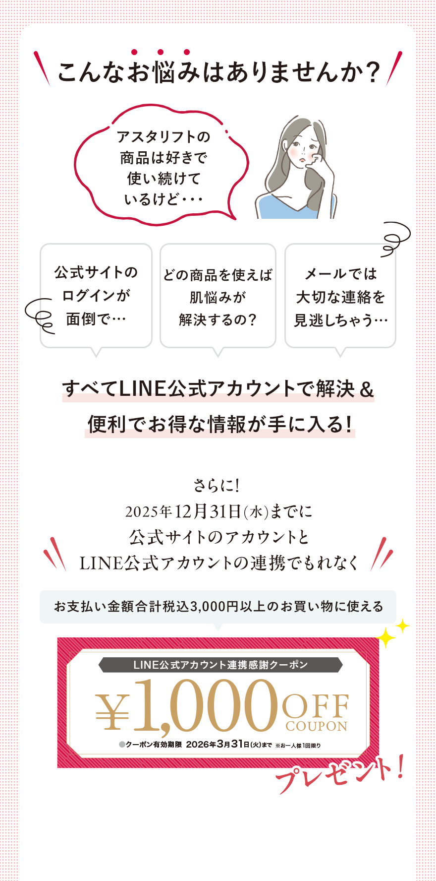 こんなお悩みはありませんか？アスタリフトの商品は好きで使い続けているけど・・・公式サイトのログインが面倒で…どの商品を使えば肌悩みが解決するの？メールでは大切な連絡を見逃しちゃう…すべてLINE公式アカウントで解決&便利でお得な情報が手に入る！さらに！2025年12月31日(水)までに公式サイトのアカウントとLINE公式アカウントの連携でもれなくプレゼント！お支払い金額合計税込3,000円以上のお買い物に使えるLINE公式アカウント連携感謝クーポン¥1,000 OFF COUPON●クーポン有効期限2026年3月31日（火）まで※お一人様1回限り