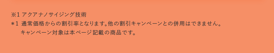 ※1 アクアナノサイジング技術 ＊1 通常価格からの割引率となります。他の割引キャンペーンとの併用はできません。キャンペーン対象は本ページ記載の商品です。