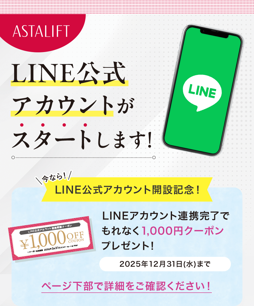 
							ASTALIFT LINE公式アカウントがスタートします!
							今なら！LINE公式アカウント開設記念！
							LINEアカウント連携完了でもれなく1,000円クーポンプレゼント！
							2025年12月31日(水)まで
							ページ下部で詳細をご確認ください！
							