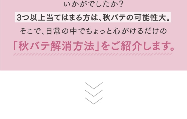 いかがでしたか？3つ以上当てはまる方は、秋バテの可能性大。そこで、日常の中でちょっと心がけるだけの「秋バテ解消方法」をご紹介します。