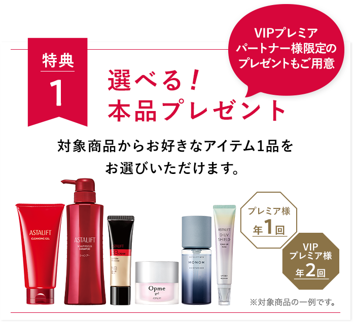 特典１ 選べる 本品プレゼント 対象商品からお好きなアイテム1品をお選びいただけます。 VIPプレミアパートナー様限定のプレゼントもご用意 VIPプレミア様年2回 プレミア様年1回 ※対象商品の一例です。