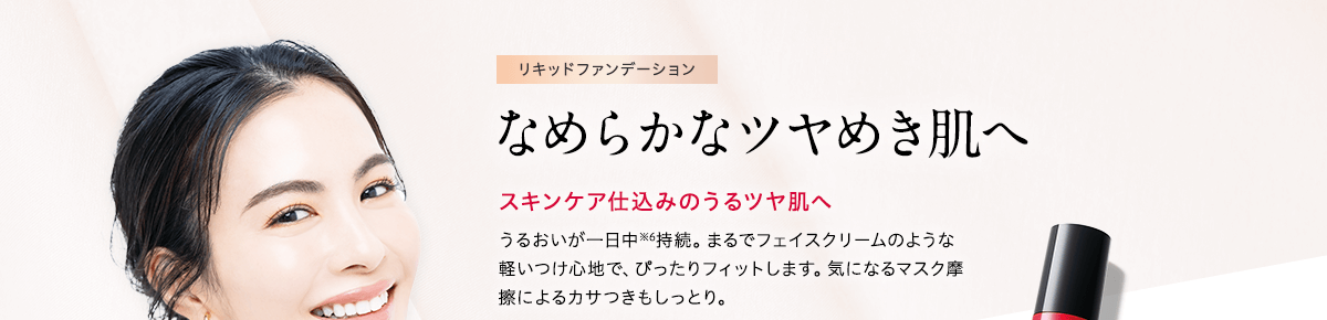 リキッドファンデーション なめらかなツヤめき肌へ スキンケア仕込みのうるツヤ肌へ うるおいが一日中※6持続。まるでフェイスクリームのような軽いつけ心地で、ぴったりフィットします。気になるマスク摩擦によるカサつきもしっとり。